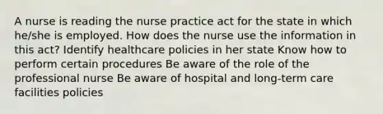 A nurse is reading the nurse practice act for the state in which he/she is employed. How does the nurse use the information in this act? Identify healthcare policies in her state Know how to perform certain procedures Be aware of the role of the professional nurse Be aware of hospital and long-term care facilities policies