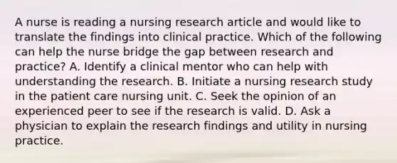 A nurse is reading a nursing research article and would like to translate the findings into clinical practice. Which of the following can help the nurse bridge the gap between research and practice? A. Identify a clinical mentor who can help with understanding the research. B. Initiate a nursing research study in the patient care nursing unit. C. Seek the opinion of an experienced peer to see if the research is valid. D. Ask a physician to explain the research findings and utility in nursing practice.