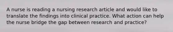 A nurse is reading a nursing research article and would like to translate the findings into clinical practice. What action can help the nurse bridge the gap between research and practice?