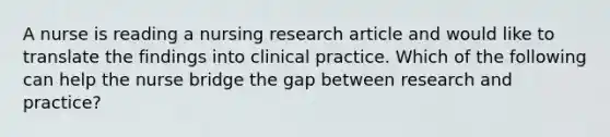 A nurse is reading a nursing research article and would like to translate the findings into clinical practice. Which of the following can help the nurse bridge the gap between research and practice?