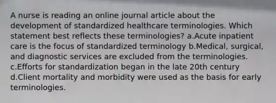 A nurse is reading an online journal article about the development of standardized healthcare terminologies. Which statement best reflects these terminologies? a.Acute inpatient care is the focus of standardized terminology b.Medical, surgical, and diagnostic services are excluded from the terminologies. c.Efforts for standardization began in the late 20th century d.Client mortality and morbidity were used as the basis for early terminologies.