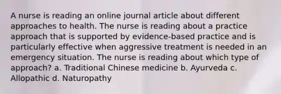 A nurse is reading an online journal article about different approaches to health. The nurse is reading about a practice approach that is supported by evidence-based practice and is particularly effective when aggressive treatment is needed in an emergency situation. The nurse is reading about which type of approach? a. Traditional Chinese medicine b. Ayurveda c. Allopathic d. Naturopathy