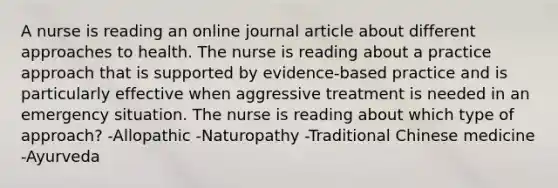 A nurse is reading an online journal article about different approaches to health. The nurse is reading about a practice approach that is supported by evidence-based practice and is particularly effective when aggressive treatment is needed in an emergency situation. The nurse is reading about which type of approach? -Allopathic -Naturopathy -Traditional Chinese medicine -Ayurveda