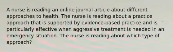 A nurse is reading an online journal article about different approaches to health. The nurse is reading about a practice approach that is supported by evidence-based practice and is particularly effective when aggressive treatment is needed in an emergency situation. The nurse is reading about which type of approach?