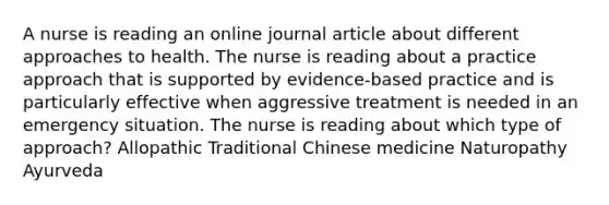 A nurse is reading an online journal article about different approaches to health. The nurse is reading about a practice approach that is supported by evidence-based practice and is particularly effective when aggressive treatment is needed in an emergency situation. The nurse is reading about which type of approach? Allopathic Traditional Chinese medicine Naturopathy Ayurveda