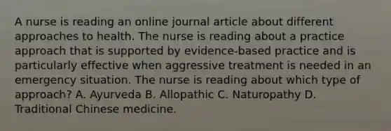 A nurse is reading an online journal article about different approaches to health. The nurse is reading about a practice approach that is supported by evidence-based practice and is particularly effective when aggressive treatment is needed in an emergency situation. The nurse is reading about which type of approach? A. Ayurveda B. Allopathic C. Naturopathy D. Traditional Chinese medicine.