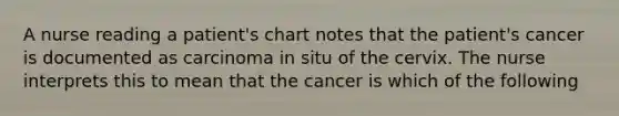 A nurse reading a patient's chart notes that the patient's cancer is documented as carcinoma in situ of the cervix. The nurse interprets this to mean that the cancer is which of the following