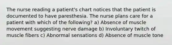 The nurse reading a patient's chart notices that the patient is documented to have paresthesia. The nurse plans care for a patient with which of the following? a) Absence of muscle movement suggesting nerve damage b) Involuntary twitch of muscle fibers c) Abnormal sensations d) Absence of muscle tone