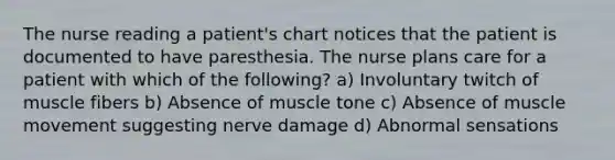 The nurse reading a patient's chart notices that the patient is documented to have paresthesia. The nurse plans care for a patient with which of the following? a) Involuntary twitch of muscle fibers b) Absence of muscle tone c) Absence of muscle movement suggesting nerve damage d) Abnormal sensations