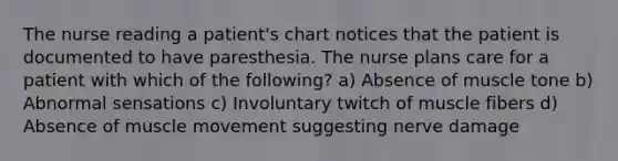 The nurse reading a patient's chart notices that the patient is documented to have paresthesia. The nurse plans care for a patient with which of the following? a) Absence of muscle tone b) Abnormal sensations c) Involuntary twitch of muscle fibers d) Absence of muscle movement suggesting nerve damage