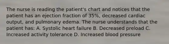 The nurse is reading the patient's chart and notices that the patient has an ejection fraction of 35%, decreased cardiac output, and pulmonary edema. The nurse understands that the patient has: A. Systolic heart failure B. Decreased preload C. Increased activity tolerance D. Increased blood pressure