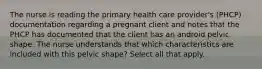 The nurse is reading the primary health care provider's (PHCP) documentation regarding a pregnant client and notes that the PHCP has documented that the client has an android pelvic shape. The nurse understands that which characteristics are included with this pelvic shape? Select all that apply.