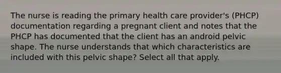 The nurse is reading the primary health care provider's (PHCP) documentation regarding a pregnant client and notes that the PHCP has documented that the client has an android pelvic shape. The nurse understands that which characteristics are included with this pelvic shape? Select all that apply.