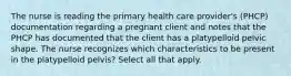 The nurse is reading the primary health care provider's (PHCP) documentation regarding a pregnant client and notes that the PHCP has documented that the client has a platypelloid pelvic shape. The nurse recognizes which characteristics to be present in the platypelloid pelvis? Select all that apply.