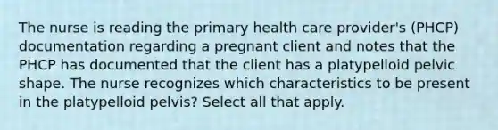 The nurse is reading the primary health care provider's (PHCP) documentation regarding a pregnant client and notes that the PHCP has documented that the client has a platypelloid pelvic shape. The nurse recognizes which characteristics to be present in the platypelloid pelvis? Select all that apply.