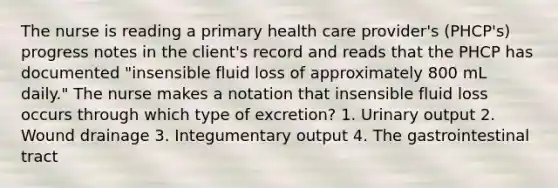 The nurse is reading a primary health care provider's (PHCP's) progress notes in the client's record and reads that the PHCP has documented "insensible fluid loss of approximately 800 mL daily." The nurse makes a notation that insensible fluid loss occurs through which type of excretion? 1. Urinary output 2. Wound drainage 3. Integumentary output 4. The gastrointestinal tract