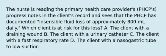 The nurse is reading the primary health care provider's (PHCP's) progress notes in the client's record and sees that the PHCP has documented "insensible fluid loss of approximately 800 mL daily." Which client is at risk for this loss? A. The client with a draining wound B. The client with a urinary catheter C. The client with a fast respiratory rate D. The client with a nasogastric tube to low suction