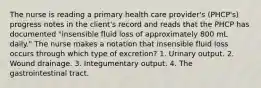 The nurse is reading a primary health care provider's (PHCP's) progress notes in the client's record and reads that the PHCP has documented "insensible fluid loss of approximately 800 mL daily." The nurse makes a notation that insensible fluid loss occurs through which type of excretion? 1. Urinary output. 2. Wound drainage. 3. Integumentary output. 4. The gastrointestinal tract.