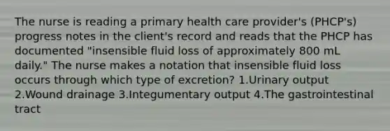 The nurse is reading a primary health care provider's (PHCP's) progress notes in the client's record and reads that the PHCP has documented "insensible fluid loss of approximately 800 mL daily." The nurse makes a notation that insensible fluid loss occurs through which type of excretion? 1.Urinary output 2.Wound drainage 3.Integumentary output 4.The gastrointestinal tract