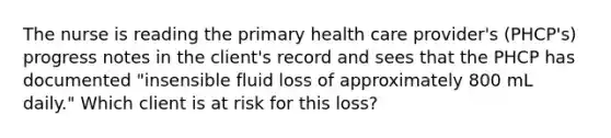 The nurse is reading the primary health care provider's (PHCP's) progress notes in the client's record and sees that the PHCP has documented "insensible fluid loss of approximately 800 mL daily." Which client is at risk for this loss?