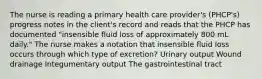 The nurse is reading a primary health care provider's (PHCP's) progress notes in the client's record and reads that the PHCP has documented "insensible fluid loss of approximately 800 mL daily." The nurse makes a notation that insensible fluid loss occurs through which type of excretion? Urinary output Wound drainage Integumentary output The gastrointestinal tract