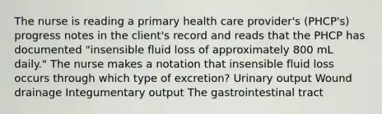 The nurse is reading a primary health care provider's (PHCP's) progress notes in the client's record and reads that the PHCP has documented "insensible fluid loss of approximately 800 mL daily." The nurse makes a notation that insensible fluid loss occurs through which type of excretion? Urinary output Wound drainage Integumentary output The gastrointestinal tract