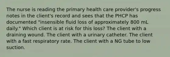 The nurse is reading the primary health care provider's progress notes in the client's record and sees that the PHCP has documented "insensible fluid loss of approximately 800 mL daily." Which client is at risk for this loss? The client with a draining wound. The client with a urinary catheter. The client with a fast respiratory rate. The client with a NG tube to low suction.