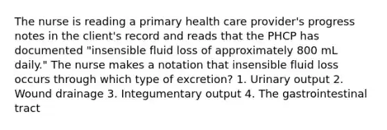 The nurse is reading a primary health care provider's progress notes in the client's record and reads that the PHCP has documented "insensible fluid loss of approximately 800 mL daily." The nurse makes a notation that insensible fluid loss occurs through which type of excretion? 1. Urinary output 2. Wound drainage 3. Integumentary output 4. The gastrointestinal tract