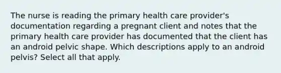 The nurse is reading the primary health care provider's documentation regarding a pregnant client and notes that the primary health care provider has documented that the client has an android pelvic shape. Which descriptions apply to an android pelvis? Select all that apply.