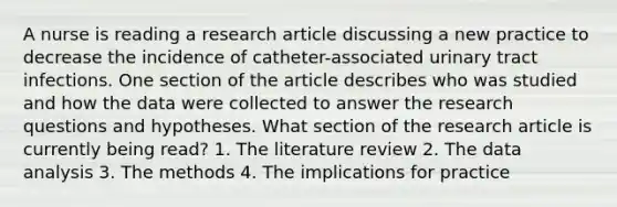 A nurse is reading a research article discussing a new practice to decrease the incidence of catheter-associated urinary tract infections. One section of the article describes who was studied and how the data were collected to answer the research questions and hypotheses. What section of the research article is currently being read? 1. The literature review 2. The data analysis 3. The methods 4. The implications for practice