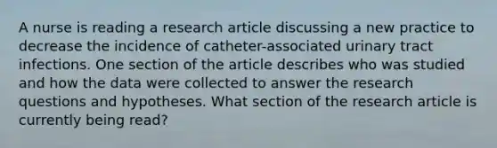 A nurse is reading a research article discussing a new practice to decrease the incidence of catheter-associated urinary tract infections. One section of the article describes who was studied and how the data were collected to answer the research questions and hypotheses. What section of the research article is currently being read?