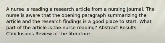 A nurse is reading a research article from a nursing journal. The nurse is aware that the opening paragraph summarizing the article and the research findings is a good place to start. What part of the article is the nurse reading? Abstract Results Conclusions Review of the literature