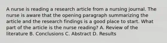 A nurse is reading a research article from a nursing journal. The nurse is aware that the opening paragraph summarizing the article and the research findings is a good place to start. What part of the article is the nurse reading? A. Review of the literature B. Conclusions C. Abstract D. Results