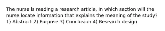 The nurse is reading a research article. In which section will the nurse locate information that explains the meaning of the study? 1) Abstract 2) Purpose 3) Conclusion 4) Research design