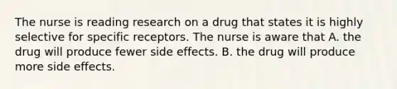 The nurse is reading research on a drug that states it is highly selective for specific receptors. The nurse is aware that A. the drug will produce fewer side effects. B. the drug will produce more side effects.