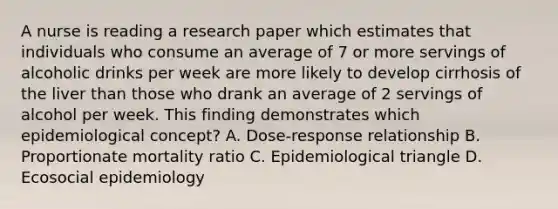 A nurse is reading a research paper which estimates that individuals who consume an average of 7 or more servings of alcoholic drinks per week are more likely to develop cirrhosis of the liver than those who drank an average of 2 servings of alcohol per week. This finding demonstrates which epidemiological concept? A. Dose-response relationship B. Proportionate mortality ratio C. Epidemiological triangle D. Ecosocial epidemiology