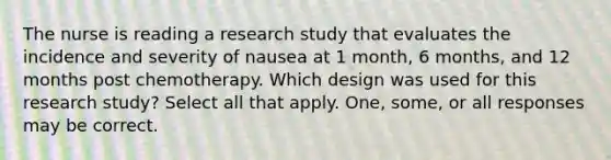 The nurse is reading a research study that evaluates the incidence and severity of nausea at 1 month, 6 months, and 12 months post chemotherapy. Which design was used for this research study? Select all that apply. One, some, or all responses may be correct.