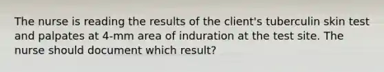 The nurse is reading the results of the client's tuberculin skin test and palpates at 4-mm area of induration at the test site. The nurse should document which result?