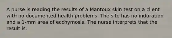 A nurse is reading the results of a Mantoux skin test on a client with no documented health problems. The site has no induration and a 1-mm area of ecchymosis. The nurse interprets that the result is: