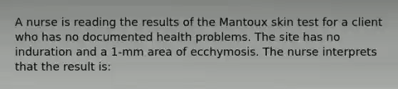 A nurse is reading the results of the Mantoux skin test for a client who has no documented health problems. The site has no induration and a 1-mm area of ecchymosis. The nurse interprets that the result is: