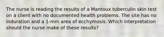 The nurse is reading the results of a Mantoux tuberculin skin test on a client with no documented health problems. The site has no induration and a 1-mm area of ecchymosis. Which interpretation should the nurse make of these results?