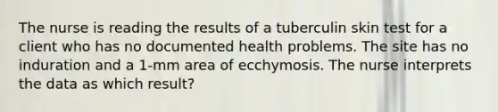 The nurse is reading the results of a tuberculin skin test for a client who has no documented health problems. The site has no induration and a 1-mm area of ecchymosis. The nurse interprets the data as which result?