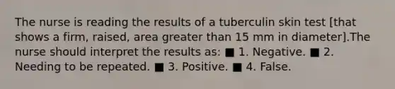 The nurse is reading the results of a tuberculin skin test [that shows a firm, raised, area greater than 15 mm in diameter].The nurse should interpret the results as: ■ 1. Negative. ■ 2. Needing to be repeated. ■ 3. Positive. ■ 4. False.