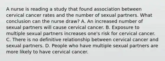 A nurse is reading a study that found association between cervical cancer rates and the number of sexual partners. What conclusion can the nurse draw? A. An increased number of sexual partners will cause cervical cancer. B. Exposure to multiple sexual partners increases one's risk for cervical cancer. C. There is no definitive relationship between cervical cancer and sexual partners. D. People who have multiple sexual partners are more likely to have cervical cancer.