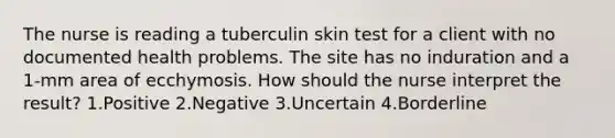 The nurse is reading a tuberculin skin test for a client with no documented health problems. The site has no induration and a 1-mm area of ecchymosis. How should the nurse interpret the result? 1.Positive 2.Negative 3.Uncertain 4.Borderline