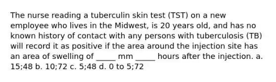 The nurse reading a tuberculin skin test (TST) on a new employee who lives in the Midwest, is 20 years old, and has no known history of contact with any persons with tuberculosis (TB) will record it as positive if the area around the injection site has an area of swelling of _____ mm _____ hours after the injection. a. 15;48 b. 10;72 c. 5;48 d. 0 to 5;72