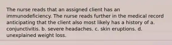 The nurse reads that an assigned client has an immunodeficiency. The nurse reads further in the medical record anticipating that the client also most likely has a history of a. conjunctivitis. b. severe headaches. c. skin eruptions. d. unexplained weight loss.