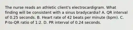 The nurse reads an athletic client's electrocardigram. What finding will be consistent with a sinus bradycardia? A. QR interval of 0.25 seconds. B. Heart rate of 42 beats per minute (bpm). C. P-to-QR ratio of 1:2. D. PR interval of 0.24 seconds.