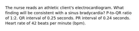 The nurse reads an athletic client's electrocardiogram. What finding will be consistent with a sinus bradycardia? P-to-QR ratio of 1:2. QR interval of 0.25 seconds. PR interval of 0.24 seconds. Heart rate of 42 beats per minute (bpm).