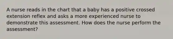 A nurse reads in the chart that a baby has a positive crossed extension reflex and asks a more experienced nurse to demonstrate this assessment. How does the nurse perform the assessment?